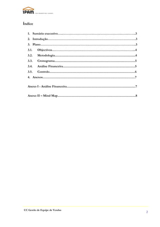 Índice

   1. Sumário executivo…..…………………………………………………………..3
   2. Introdução……………………………………………………………………….3
   3. Plano……………………………………………………………………………..3
   3.1.      Objectivos…………………………………………………………………...4
   3.2.      Metodologia................................................................................................4
   3.3.      Cronograma................................................................................................5
   3.4.      Análise Financeira......................................................................................5
   3.5.      Controlo......................................................................................................6
   4. Anexos..............................................................................................................7

   Anexo I - Análise Financeira..................................................................................7

   Anexo II – Mind Map.............................................................................................8




UC Gestão de Equipe de Vendas
                                                                                                                               2
 