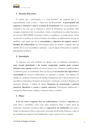1. Sumário Executivo

    É evidente que a preocupação, e o “core business”, das empresas não é              a
responsabilidade social e serem a “Santa Casa da Mesericórdia”. A preocupação das
empresas é “sómente” o lucro e o retorno do investimento. Este mundo globalizado e
competitivo, faz com que as empresas se dotem de ferramentas que permitam obter
vantagens competitivas face à concorrência. Assim, e nomedamente na análise financeira a
um caso real “DECOMED” irá permitir verificar os equilibrios e os compromissos. Todos
os processos ou políticas de recursos humanos têm implícita ou explicitamente um jogo de
equilíbrios entre aquilo que são as necessidades e objectivos da empresa versus o
batalhão de colaboradores que efectivamente põem em marcha a máquina mas que
também têm as suas necessidades e aspirações o que de alguma forma pode ser explicado
pela pirâmide de Maslow.

    2. Introdução

    As empresas, com mais incidência em algumas áreas ou Indústrias, preocupam-se
neste mundo globalizado e de enorme competição, também pelos recursos
humanos mais capazes (também um recurso escasso), em: -Contratar os melhores; Reter
os melhores; Lucro ou rentabilidade. Para isso têm que ir ao encontro das expectativas e
necessidades dos mesmos (colaboradores ou aspirantes a) criando: -Um âmbiente de
trabalho de excelência; Ferramentas de trabalho fundamentais para o desenvolvimento das
actividades/competências; Programas de formação e valorização constantes; Programas de
motivação, liderança    e espírito de equipa; Esquemas de remuneração e prémios
atractivos; Benefícios e acesso a carreira atractivos; Comunicação bidiréccional e
transparente; Meritocracia, avaliações e objectivos claros e credíveis.

    3. Plano

    A ter em conta o seguinte, face aos colaboradores: Estabelecer objectivos que
sejam claros e entendidos, assim como sejam alcançáveis; Saber o salário actual do
colaborador (incluíndo comissões); Saber as expectativas do colaborador pois ajuda a
moldar as expectativas; Obter as aprovações necessárias dos Recursos Humanos e saber se
há autoridade para negociar; Estar familiarizado e seguir o processo do seu negócio.


UC Gestão de Equipe de Vendas
                                                                                           3
 
