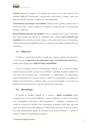 Carreira: Depende do próprio e do empenho que coloca no dia a dia e baseado num
princípio simples: P – Performance - entrega acima e muito mais; I – Imagem - gerir a sua
marca pessoal; E- Exposição - trabalhar nas coisas importantes.

Características necessárias a um vendedor: Conhecer bem o produto; conhecer bem as
técnicas de venda e focado; acreditar em si próprio; ser capaz de gerir o seu tempo para
alcançar os objectivos.

Passos fundamentais para um vendedor: Ver-se a si próprio como o único responsável
pela venda; assumir uma postura de conselheiro com o cliente; estar orientado para
resultados; treino contínuo; procurar sempre o lado positivo das coisas; ser persistente;
manter uma postura de integridade para com os clientes; estar sempre comprometido com
a excelência

   3.1.    Objectivos

   O Objectivo, tem por base verificar se aquilo que a empresa estipula como incentivos,
vai de encontro às expectativas do colaborador e que é económicamente viável para a
mesma, tendo sempre como objectivo final a rentabilidade.

   O que se conseguiu verificar na documentação analisada é que os pratos da balança
tendem mais para um lado ou para outro, conforme a actividade da própria empresa. Ou
seja, numa área de negócio onde o conhecimento e a especialização dos colaboradores
sejam fundamentais para o sucesso, porque os níveis dos colaboradores na pirâmide de
Maslow são mais elevados, a empresa tende a ter mais preocupações ao nível das suas
políticas de recursos humanos, ou seja, tem que fazer mais concessões.


   3.2.    Metodologia

   O método de pesquisa utilizado foi o recurso a Dados secundários (dados
secundários são os que já estão publicados, e portanto disponíveis ou fontes já levantadas
pelos investigadores) obtiveram-se dados quantitativos / estatísticos e qualitativos no
sentido de sustentar este trabalho. Com esta pesquisa, conseguiu-se obter uma visão clara
acerca dos objectivos que estão subjacentes à influência dos incentivos na força de vendas e
que estão intrínsecamente ligados ao recrutamento de recursos humanos e á gestão de
carreiras e também à rentabilidade das empresas.


UC Gestão de Equipe de Vendas
                                                                                               4
 