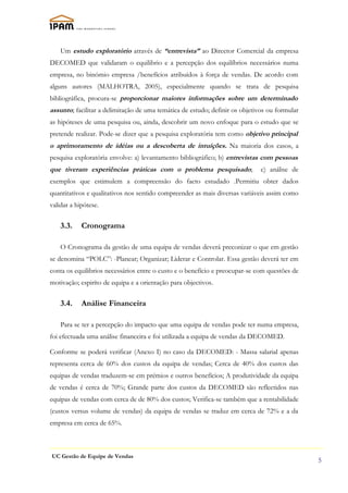 Um estudo exploratório através de “entrevista” ao Director Comercial da empresa
DECOMED que validaram o equilibrio e a percepção dos equilíbrios necessários numa
empresa, no binómio empresa /benefícios atribuídos à força de vendas. De acordo com
alguns autores (MALHOTRA, 2005), especialmente quando se trata de pesquisa
bibliográfica, procura-se proporcionar maiores informações sobre um determinado
assunto; facilitar a delimitação de uma temática de estudo; definir os objetivos ou formular
as hipóteses de uma pesquisa ou, ainda, descobrir um novo enfoque para o estudo que se
pretende realizar. Pode-se dizer que a pesquisa exploratória tem como objetivo principal
o aprimoramento de idéias ou a descoberta de intuíções. Na maioria dos casos, a
pesquisa exploratória envolve: a) levantamento bibliográfico; b) entrevistas com pessoas
que tiveram experiências práticas com o problema pesquisado;                  c) análise de
exemplos que estimulem a compreensão do facto estudado .Permitiu obter dados
quantitativos e qualitativos nos sentido compreender as mais diversas variáveis assim como
validar a hipótese.


    3.3.    Cronograma

    O Cronograma da gestão de uma equipa de vendas deverá preconizar o que em gestão
se denomina “POLC”: -Planear; Organizar; Liderar e Controlar. Essa gestão deverá ter em
conta os equilibrios necessários entre o custo e o benefício e preocupar-se com questões de
motivação; espiríto de equipa e a orientação para objectivos.


    3.4.    Análise Financeira

    Para se ter a percepção do impacto que uma equipa de vendas pode ter numa empresa,
foi efectuada uma análise financeira e foi utilizada a equipa de vendas da DECOMED.

Conforme se poderá verificar (Anexo I) no caso da DECOMED: - Massa salarial apenas
representa cerca de 60% dos custos da equipa de vendas; Cerca de 40% dos custos das
equipas de vendas traduzem-se em prémios e outros benefícios; A produtividade da equipa
de vendas é cerca de 70%; Grande parte dos custos da DECOMED são reflectidos nas
equipas de vendas com cerca de de 80% dos custos; Verifica-se também que a rentabilidade
(custos versus volume de vendas) da equipa de vendas se traduz em cerca de 72% e a da
empresa em cerca de 65%.



UC Gestão de Equipe de Vendas
                                                                                               5
 
