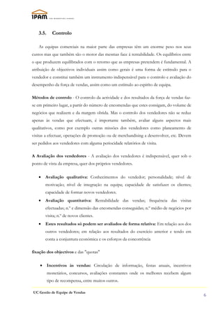 3.5.     Controlo

   As equipas comerciais na maior parte das empresas têm um enorme peso nos seus
custos mas que também são o motor das mesmas face á rentabilidade. Os equilíbrios entre
o que produzem equilibrados com o retorno que as empresas pretendem é fundamental. A
atribuição de objectivos individuais assim como gerais é uma forma de estímulo para o
vendedor e constitui também um instrumento indispensável para o controlo e avaliação do
desempenho da força de vendas, assim como um estímulo ao espiríto de equipa.

Métodos de controlo - O controlo da actividade e dos resultados da força de vendas faz-
se em primeiro lugar, a partir do número de encomendas que estes consigam, do volume de
negócios que realizem e da margem obtida. Mas o controlo dos vendedores não se reduz
apenas às vendas que efectuam, é importante também, avaliar alguns aspectos mais
qualitativos, como por exemplo outras missões dos vendedores como planeamento de
visitas a efectuar, operações de promoção ou de merchandising a desenvolver, etc. Devem
ser pedidos aos vendedores com alguma periocidade relatórios de visita.

A Avaliação dos vendedores - A avaliação dos vendedores é indispensável, quer sob o
ponto de vista da empresa, quer dos próprios vendedores.

   •    Avaliação qualitativa: Conhecimentos do vendedor; personalidade; nível de
        motivação; nível de integração na equipa; capacidade de satisfazer os clientes;
        capacidade de formar novos vendedores.
   •    Avaliação quantitativa: Rentabilidade das vendas; frequência das visitas
        efectuadas; n.º e dimensão das encomendas conseguidas; n.º médio de negócios por
        visita; n.º de novos clientes.
   •    Estes resultados só podem ser avaliados de forma relativa: Em relação aos dos
        outros vendedores; em relação aos resultados do exercício anterior e tendo em
        conta a conjuntura económica e os esforços da concorrência

fixação dos objectivos e das "quotas"

    •     Incentivos às vendas: Circulação de informação, festas anuais, incentivos
          monetários, concursos, avaliações constantes onde os melhores recebem algum
          tipo de recompensa, entre muitos outros.

UC Gestão de Equipe de Vendas
                                                                                           6
 