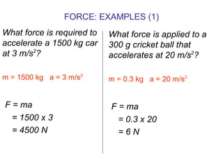 What force is required to accelerate a 1500 kg car  at 3 m/s 2 ? m = 1500 kg  a = 3 m/s 2   F = ma = 1500 x 3 = 4500 N What force is applied to a 300 g cricket ball that accelerates at 20 m/s 2 ? m = 0.3 kg  a = 20 m/s 2 F = ma = 0.3 x 20 = 6 N FORCE: EXAMPLES (1) 