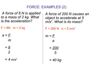 A force of 8 N is applied to a mass of 2 kg. What is the acceleration? F = 8N  m = 2 kg a =  F m =  8 2 = 4  m/s 2   A force of 200 N causes an object to accelerate at 5 m/s 2 . What is its mass? F = 200 N  a = 5 m/s 2 m =  F a =  200 5 = 40 kg FORCE: EXAMPLES (2) 