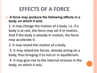 EFFECTS OF A FORCE
 A force may produce the following effects in a
body, on which it acts:
1. It may change the motion of a body. i.e. if a
body is at rest, the force may set it in motion.
And if the body is already in motion, the force
may accelerate it.
2. It may retard the motion of a body.
3. It may retard the forces, already acting on a
body, thus bringing it to rest or in equilibrium.
4. It may give rise to the internal stresses in the
body, on which it acts.
 
