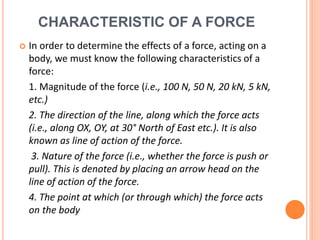 CHARACTERISTIC OF A FORCE
 In order to determine the effects of a force, acting on a
body, we must know the following characteristics of a
force:
1. Magnitude of the force (i.e., 100 N, 50 N, 20 kN, 5 kN,
etc.)
2. The direction of the line, along which the force acts
(i.e., along OX, OY, at 30° North of East etc.). It is also
known as line of action of the force.
3. Nature of the force (i.e., whether the force is push or
pull). This is denoted by placing an arrow head on the
line of action of the force.
4. The point at which (or through which) the force acts
on the body
 