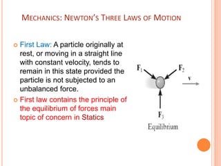 MECHANICS: NEWTON’S THREE LAWS OF MOTION
 First Law: A particle originally at
rest, or moving in a straight line
with constant velocity, tends to
remain in this state provided the
particle is not subjected to an
unbalanced force.
 First law contains the principle of
the equilibrium of forces main
topic of concern in Statics
 