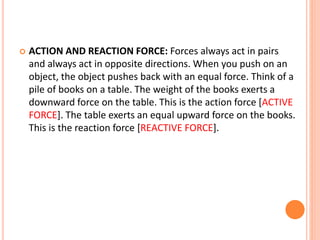 ACTION AND REACTION FORCE: Forces always act in pairs
and always act in opposite directions. When you push on an
object, the object pushes back with an equal force. Think of a
pile of books on a table. The weight of the books exerts a
downward force on the table. This is the action force [ACTIVE
FORCE]. The table exerts an equal upward force on the books.
This is the reaction force [REACTIVE FORCE].
 