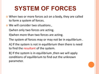 SYSTEM OF FORCES
 When two or more forces act on a body, they are called
to form a system of forces.
 We will consider two situations ,
I)when only two forces are acting.
II)when more than two forces are acting.
The system of forces may or may not be in equilibrium .
A] If the system is not in equilibrium then there is need
to find the resultant of the system.
B] If the system is in equilibrium ,then we will apply
conditions of equilibrium to find out the unknown
parameter.
 