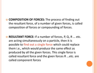  COMPOSITION OF FORCES: The process of finding out
the resultant force, of a number of given forces, is called
composition of forces or compounding of forces.
 RESULTANT FORCE: If a number of forces, P, Q, R ... etc.
are acting simultaneously on a particle, then it is
possible to find out a single force which could replace
them i.e., which would produce the same effect as
produced by all the given forces. This single force is
called resultant force and the given forces R ...etc. are
called component forces
 