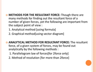  METHODS FOR THE RESULTANT FORCE: Though there are
many methods for finding out the resultant force of a
number of given forces, yet the following are important from
the subject point of view :
1. Analytical method [using formula]
2. Graphical method[using vector diagram]
 ANALYTICAL METHOD FOR RESULTANT FORCE: The resultant
force, of a given system of forces, may be found out
analytically by the following methods :
1. Parallelogram law of forces[for 2force only]
2. Method of resolution [for more than 2force]
 