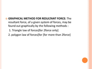  GRAPHICAL METHOD FOR RESULTANT FORCE: The
resultant force, of a given system of forces, may be
found out graphically by the following methods :
1. Triangle law of forces[for 2force only]
2. polygon law of forces[for [for more than 2force]
 