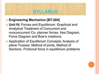 SYLLABUS
 Engineering Mechanics [BT-204]
 Unit IV: Forces and Equilibrium: Graphical and
Analytical Treatment of Concurrent and
nonconcurrent Co- planner forces, free Diagram,
Force Diagram and Bow’s notations,
 Application of Equilibrium Concepts: Analysis of
plane Trusses: Method of joints, Method of
Sections. Frictional force in equilibrium problems
 