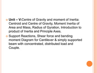  Unit – V:Centre of Gravity and moment of Inertia:
Centroid and Centre of Gravity, Moment Inertia of
Area and Mass, Radius of Gyration, Introduction to
product of Inertia and Principle Axes.
 Support Reactions, Shear force and bending
moment Diagram for Cantilever & simply supported
beam with concentrated, distributed load and
Couple.
 
