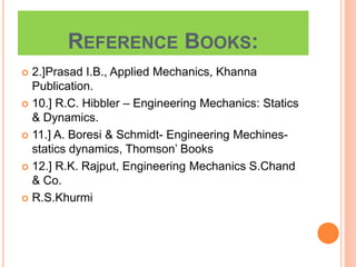 REFERENCE BOOKS:
 2.]Prasad I.B., Applied Mechanics, Khanna
Publication.
 10.] R.C. Hibbler – Engineering Mechanics: Statics
& Dynamics.
 11.] A. Boresi & Schmidt- Engineering Mechines-
statics dynamics, Thomson’ Books
 12.] R.K. Rajput, Engineering Mechanics S.Chand
& Co.
 R.S.Khurmi
 