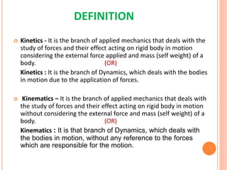 DEFINITION
 Kinetics - It is the branch of applied mechanics that deals with the
study of forces and their effect acting on rigid body in motion
considering the external force applied and mass (self weight) of a
body. (OR)
Kinetics : It is the branch of Dynamics, which deals with the bodies
in motion due to the application of forces.
 Kinematics – It is the branch of applied mechanics that deals with
the study of forces and their effect acting on rigid body in motion
without considering the external force and mass (self weight) of a
body. (OR)
Kinematics : It is that branch of Dynamics, which deals with
the bodies in motion, without any reference to the forces
which are responsible for the motion.
 