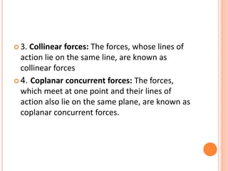  3. Collinear forces: The forces, whose lines of
action lie on the same line, are known as
collinear forces
 4. Coplanar concurrent forces: The forces,
which meet at one point and their lines of
action also lie on the same plane, are known as
coplanar concurrent forces.
 