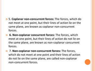  5. Coplanar non-concurrent forces: The forces, which do
not meet at one point, but their lines of action lie on the
same plane, are known as coplanar non-concurrent
forces.
 6. Non-coplanar concurrent forces: The forces, which
meet at one point, but their lines of action do not lie on
the same plane, are known as non-coplanar concurrent
forces.
 7. Non-coplanar non-concurrent forces: The forces,
which do not meet at one point and their lines of action
do not lie on the same plane, are called non-coplanar
non-concurrent forces.
 