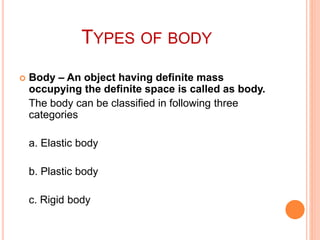 TYPES OF BODY
 Body – An object having definite mass
occupying the definite space is called as body.
The body can be classified in following three
categories
a. Elastic body
b. Plastic body
c. Rigid body
 
