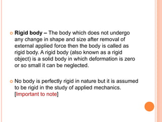  Rigid body – The body which does not undergo
any change in shape and size after removal of
external applied force then the body is called as
rigid body. A rigid body (also known as a rigid
object) is a solid body in which deformation is zero
or so small it can be neglected.
 No body is perfectly rigid in nature but it is assumed
to be rigid in the study of applied mechanics.
[Important to note]
 