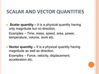 SCALAR AND VECTOR QUANTITIES
 Scalar quantity – It is a physical quantity having
only magnitude but no direction.
Examples – Time, mass, speed, area, power,
temperature, volume, work etc.
 Vector quantity – It is a physical quantity having
magnitude as well as direction.
Examples – Force, velocity, displacement,
acceleration etc.
 