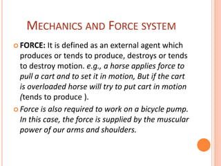 MECHANICS AND FORCE SYSTEM
 FORCE: It is defined as an external agent which
produces or tends to produce, destroys or tends
to destroy motion. e.g., a horse applies force to
pull a cart and to set it in motion, But if the cart
is overloaded horse will try to put cart in motion
(tends to produce ).
 Force is also required to work on a bicycle pump.
In this case, the force is supplied by the muscular
power of our arms and shoulders.
 