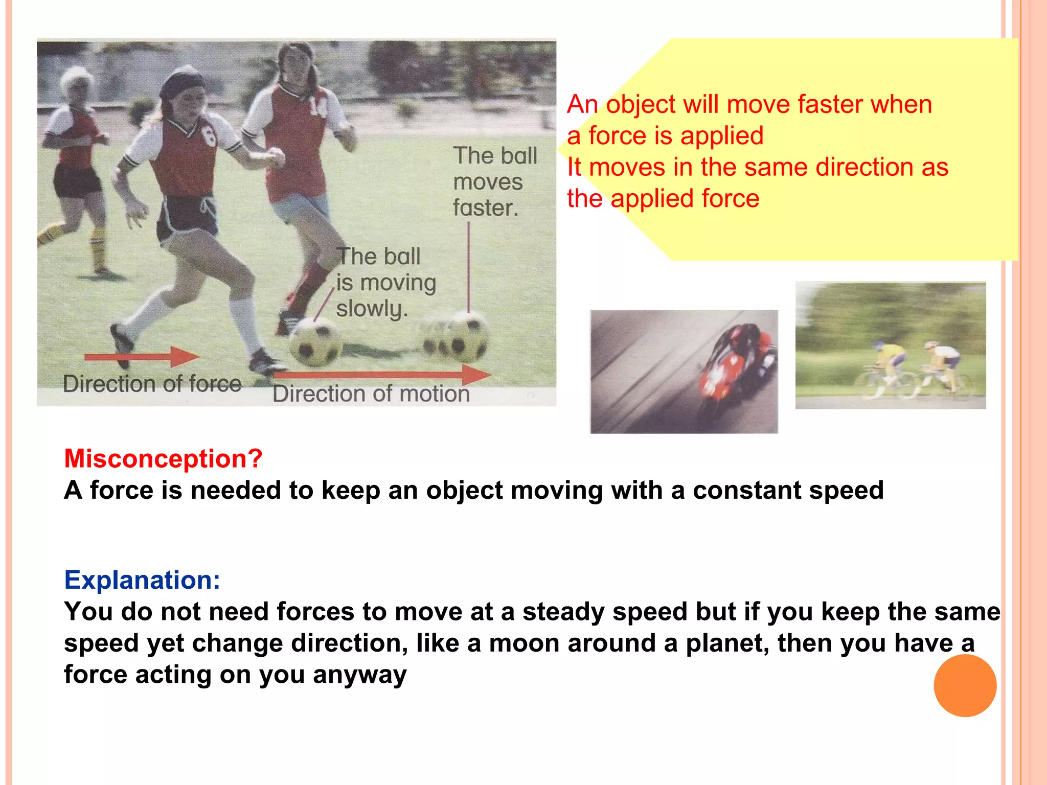 Misconception? A force is needed to keep an object moving with a constant speed   Explanation: You do not need forces to move at a steady speed but if you keep the same  speed yet change direction, like a moon around a planet, then you have a  force acting on you anyway   An object will move faster when  a force is applied It moves in the same direction as  the applied force 