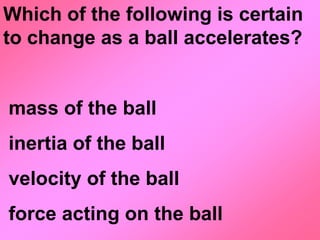 Which of the following is certain
to change as a ball accelerates?


mass of the ball
inertia of the ball
velocity of the ball
force acting on the ball
 