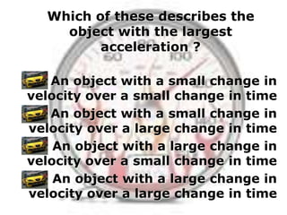 Which of these describes the
    object with the largest
         acceleration ?

   An object with a small change in
velocity over a small change in time
   An object with a small change in
velocity over a large change in time
    An object with a large change in
velocity over a small change in time
    An object with a large change in
velocity over a large change in time
 