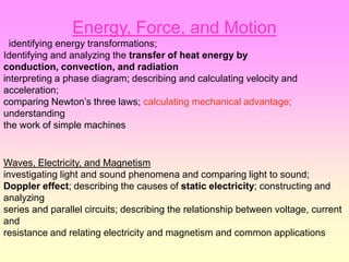 Energy, Force, and Motion
  identifying energy transformations;
Identifying and analyzing the transfer of heat energy by
conduction, convection, and radiation
interpreting a phase diagram; describing and calculating velocity and
acceleration;
comparing Newton’s three laws; calculating mechanical advantage;
understanding
the work of simple machines


Waves, Electricity, and Magnetism
investigating light and sound phenomena and comparing light to sound;
Doppler effect; describing the causes of static electricity; constructing and
analyzing
series and parallel circuits; describing the relationship between voltage, current
and
resistance and relating electricity and magnetism and common applications
 