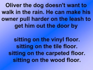 Oliver the dog doesn't want to
walk in the rain. He can make his
owner pull harder on the leash to
    get him out the door by

    sitting on the vinyl floor.
      sitting on the tile floor.
  sitting on the carpeted floor.
    sitting on the wood floor.
 