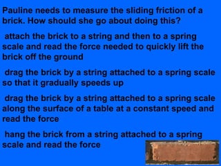 Pauline needs to measure the sliding friction of a
brick. How should she go about doing this?
attach the brick to a string and then to a spring
scale and read the force needed to quickly lift the
brick off the ground
drag the brick by a string attached to a spring scale
so that it gradually speeds up
 drag the brick by a string attached to a spring scale
along the surface of a table at a constant speed and
read the force
hang the brick from a string attached to a spring
scale and read the force
 