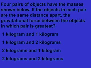 Four pairs of objects have the masses
shown below. If the objects in each pair
are the same distance apart, the
gravitational force between the objects
in which pair is greatest?
1 kilogram and 1 kilogram
1 kilogram and 2 kilograms
2 kilograms and 1 kilogram
2 kilograms and 2 kilograms
 