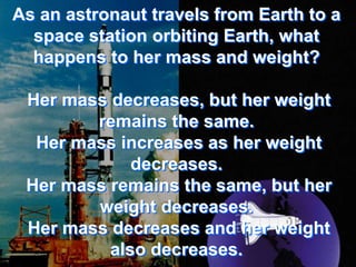 As an astronaut travels from Earth to a
  space station orbiting Earth, what
  happens to her mass and weight?

 Her mass decreases, but her weight
        remains the same.
  Her mass increases as her weight
             decreases.
 Her mass remains the same, but her
        weight decreases.
 Her mass decreases and her weight
          also decreases.
 