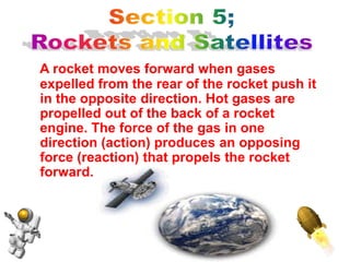 A rocket moves forward when gases
expelled from the rear of the rocket push it
in the opposite direction. Hot gases are
propelled out of the back of a rocket
engine. The force of the gas in one
direction (action) produces an opposing
force (reaction) that propels the rocket
forward.
 