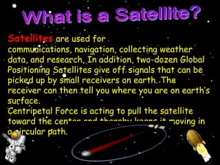 Satellites are used for
communications, navigation, collecting weather
data, and research, In addition, two-dozen Global
Positioning Satellites give off signals that can be
picked up by small receivers on earth. The
receiver can then tell you where you are on earth’s
surface.
Centripetal Force is acting to pull the satellite
toward the center and thereby keeps it moving in
a circular path.
 