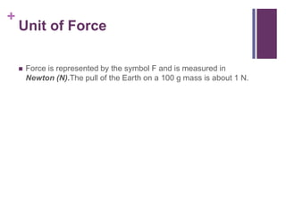 Unit of ForceForce is represented by the symbol F and is measured in Newton (N).The pull of the Earth on a 100 g mass is about 1 N.