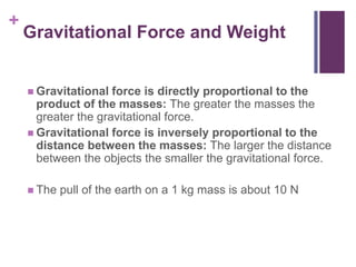 Gravitational Force and WeightGravitational force is directly proportional to the product of the masses: The greater the masses the greater the gravitational force. Gravitational force is inversely proportional to the distance between the masses: The larger the distance between the objects the smaller the gravitational force.The pull of the earth on a 1 kg mass is about 10 N