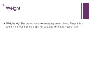 Weight Weight (w): The gravitational force acting on an object. Since it is a force it is measured by a spring scale and its unit is Newton (N).
