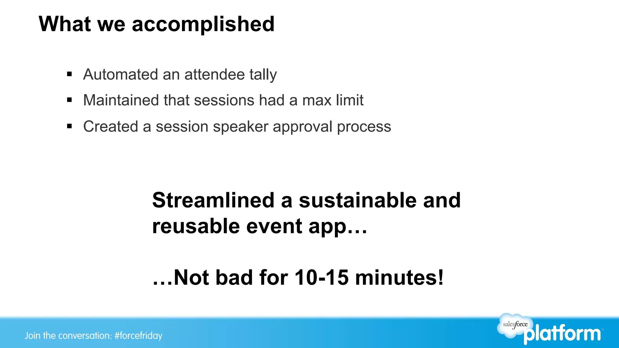 Join the conversation: #forcewebinarJoin the conversation: #forcefriday
What we accomplished
§  Automated an attendee tally
§  Maintained that sessions had a max limit
§  Created a session speaker approval process
Streamlined a sustainable and
reusable event app…
…Not bad for 10-15 minutes!
 