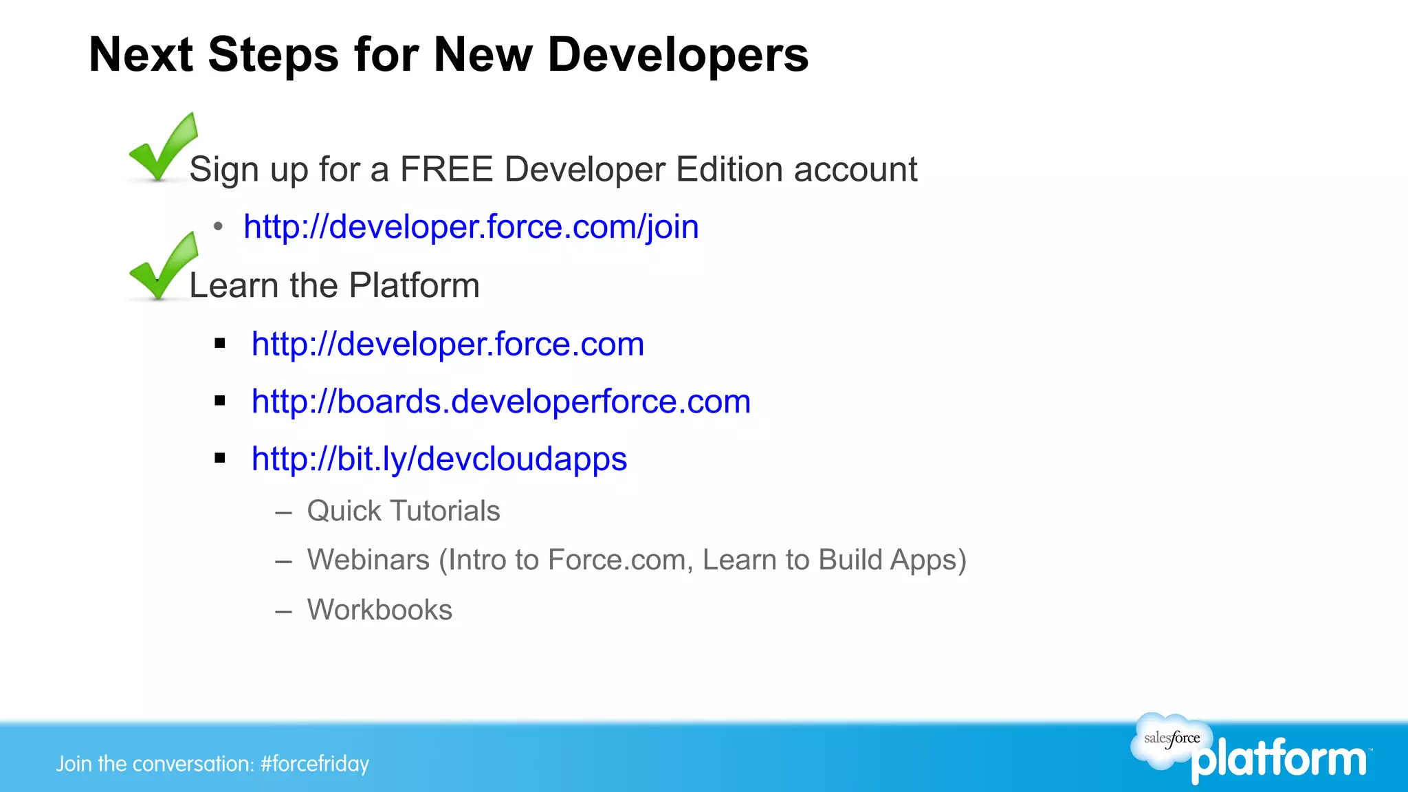 Join the conversation: #forcewebinarJoin the conversation: #forcefriday
Next Steps for New Developers
§  Sign up for a FREE Developer Edition account
•  http://developer.force.com/join
§  Learn the Platform
§  http://developer.force.com
§  http://boards.developerforce.com
§  http://bit.ly/devcloudapps
–  Quick Tutorials
–  Webinars (Intro to Force.com, Learn to Build Apps)
–  Workbooks
 