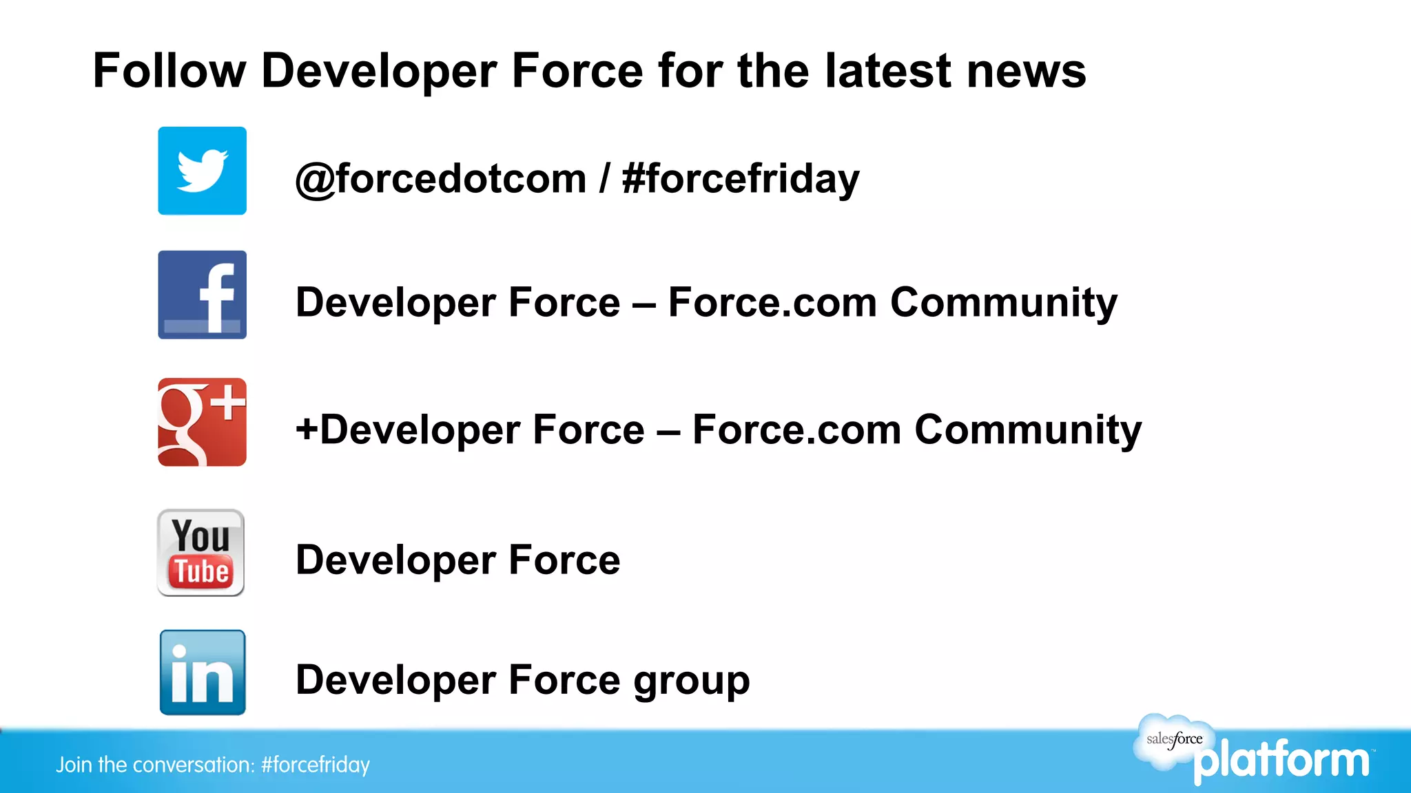 Join the conversation: #forcefriday
Follow Developer Force for the latest news
@forcedotcom / #forcefriday
Developer Force group
Developer Force – Force.com Community
+Developer Force – Force.com Community
Developer Force
 