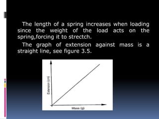 The length of a spring increases when loading
since the weight of the load acts on the
spring,forcing it to strectch.
The graph of extension against mass is a
straight line, see figure 3.5.
 