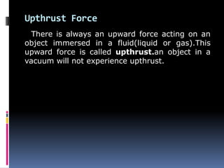 Upthrust Force
There is always an upward force acting on an
object immersed in a fluid(liquid or gas).This
upward force is called upthrust.an object in a
vacuum will not experience upthrust.
 