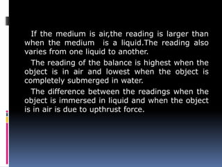 If the medium is air,the reading is larger than
when the medium is a liquid.The reading also
varies from one liquid to another.
The reading of the balance is highest when the
object is in air and lowest when the object is
completely submerged in water.
The difference between the readings when the
object is immersed in liquid and when the object
is in air is due to upthrust force.
 