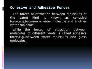 Cohesive and Adhesive Forces
The forces of attraction between molecules of
the same kind is known as cohesive
force,e.g,between a water molecule and another
water molecule .
while the forces of attraction between
molecules of different kinds is called adhesive
force,e.g.,between water molecules and glass
molecules.
 