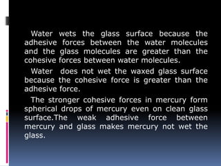 Water wets the glass surface because the
adhesive forces between the water molecules
and the glass molecules are greater than the
cohesive forces between water molecules.
Water does not wet the waxed glass surface
because the cohesive force is greater than the
adhesive force.
The stronger cohesive forces in mercury form
spherical drops of mercury even on clean glass
surface.The weak adhesive force between
mercury and glass makes mercury not wet the
glass.
 