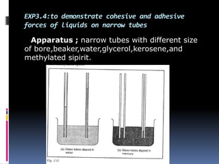 EXP3.4:to demonstrate cohesive and adhesive
forces of liquids on narrow tubes
Apparatus ; narrow tubes with different size
of bore,beaker,water,glycerol,kerosene,and
methylated sipirit.
 
