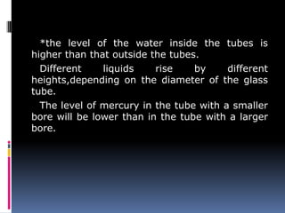 *the level of the water inside the tubes is
higher than that outside the tubes.
Different liquids rise by different
heights,depending on the diameter of the glass
tube.
The level of mercury in the tube with a smaller
bore will be lower than in the tube with a larger
bore.
 