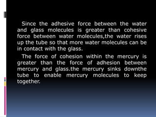 Since the adhesive force between the water
and glass molecules is greater than cohesive
force between water molecules,the water rises
up the tube so that more water molecules can be
in contact with the glass.
The force of cohesion within the mercury is
greater than the force of adhesion between
mercury and glass.the mercury sinks downthe
tube to enable mercury molecules to keep
together.
 
