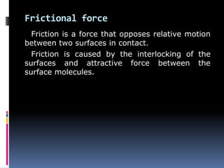 Frictional force
Friction is a force that opposes relative motion
between two surfaces in contact.
Friction is caused by the interlocking of the
surfaces and attractive force between the
surface molecules.
 
